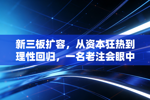新三板扩容，从资本狂热到理性回归，一名老注会眼中的众生相与未来路