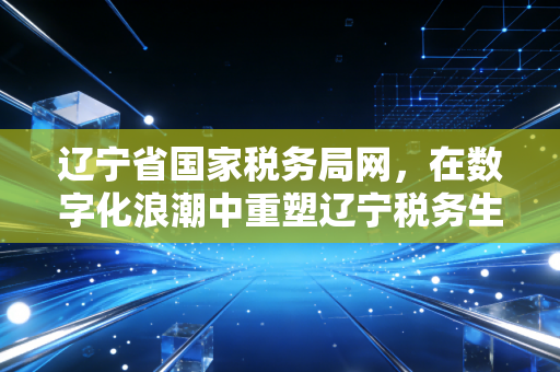 辽宁省国家税务局网，在数字化浪潮中重塑辽宁税务生态——一位注册会计师的实战观察与思考