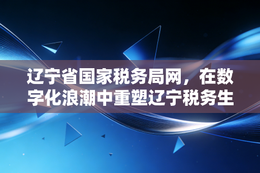 辽宁省国家税务局网，在数字化浪潮中重塑辽宁税务生态——一位注册会计师的实战观察与思考
