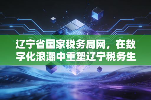 辽宁省国家税务局网，在数字化浪潮中重塑辽宁税务生态——一位注册会计师的实战观察与思考