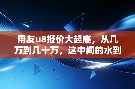 用友u8报价大起底，从几万到几十万，这中间的水到底有多深？