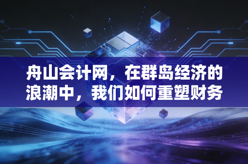 舟山会计网,在群岛经济的浪潮中,我们如何重塑财务人的职业价值?
