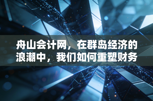 舟山会计网，在群岛经济的浪潮中，我们如何重塑财务人的职业价值？