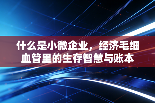 什么是小微企业,经济毛细血管里的生存智慧与账本