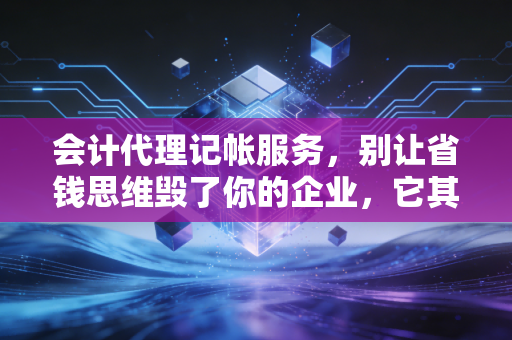 会计代理记帐服务,别让省钱思维毁了你的企业,它其实是你的隐形CFO