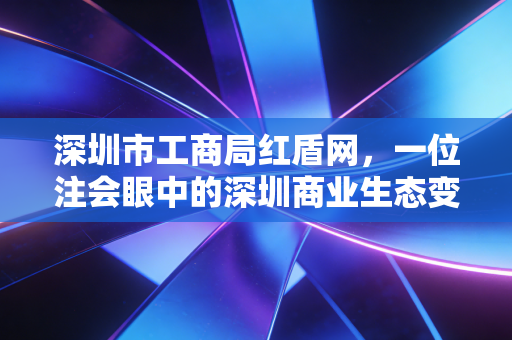深圳市工商局红盾网,一位注会眼中的深圳商业生态变迁与企业合规之路