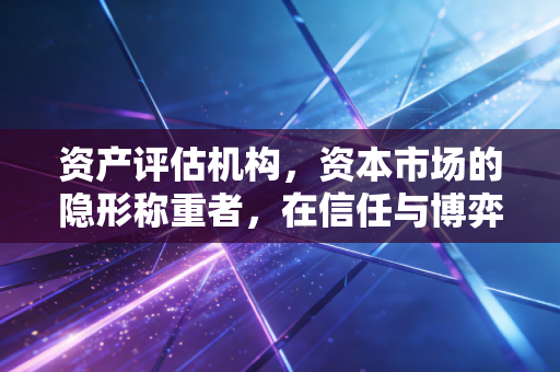 资产评估机构，资本市场的隐形称重者，在信任与博弈中寻找平衡