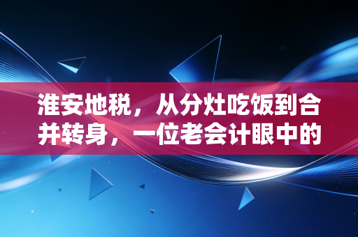 淮安地税,从分灶吃饭到合并转身,一位老会计眼中的淮安税务变迁与营商温度