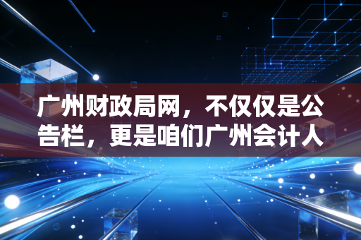 广州财政局网,不仅仅是公告栏,更是咱们广州会计人的衣食父母与避坑指南