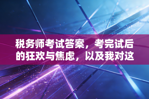 税务师考试答案,考完试后的狂欢与焦虑,以及我对这个行业的一点真心话