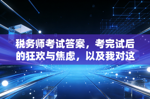 税务师考试答案,考完试后的狂欢与焦虑,以及我对这个行业的一点真心话