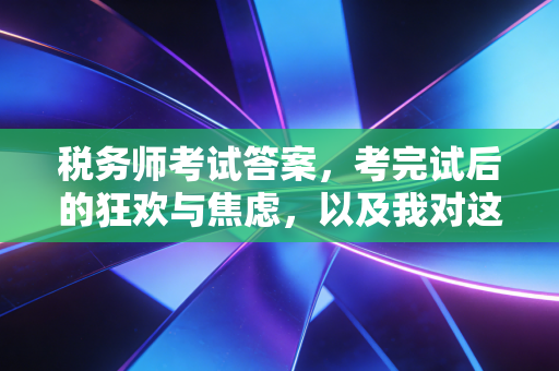 税务师考试答案，考完试后的狂欢与焦虑，以及我对这个行业的一点真心话