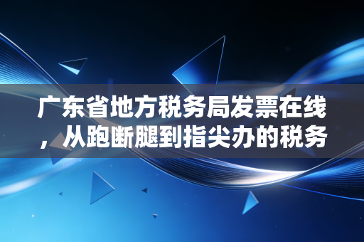广东省地方税务局发票在线,从跑断腿到指尖办的税务进化史