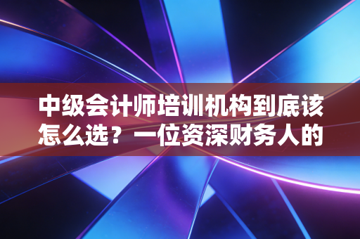 中级会计师培训机构到底该怎么选?一位资深财务人的血泪与经验谈