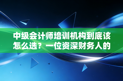 中级会计师培训机构到底该怎么选？一位资深财务人的血泪与经验谈