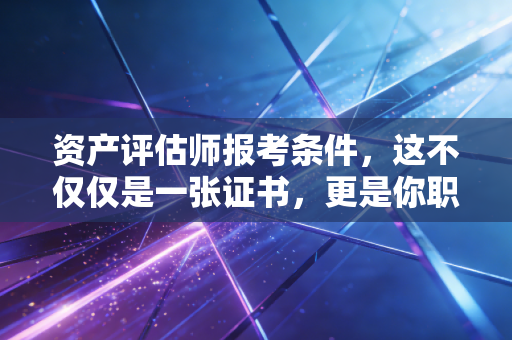资产评估师报考条件，这不仅仅是一张证书，更是你职业生涯的第二增长曲线