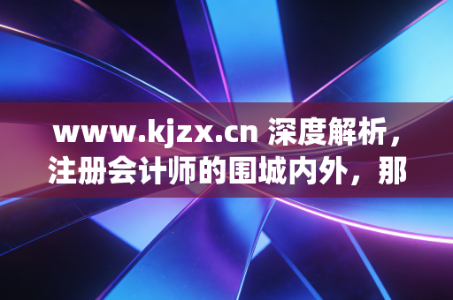 www.kjzx.cn 深度解析，注册会计师的围城内外，那些关于坚持、焦虑与突围的真实故事