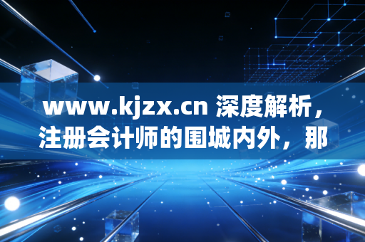 www.kjzx.cn 深度解析，注册会计师的围城内外，那些关于坚持、焦虑与突围的真实故事