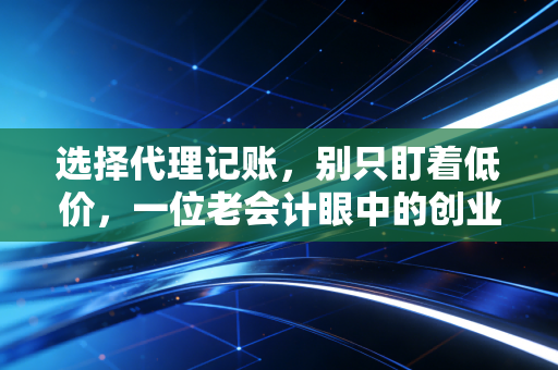 选择代理记账,别只盯着低价,一位老会计眼中的创业避坑指南