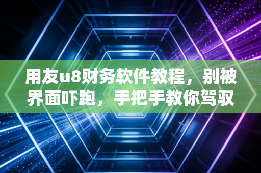 用友u8财务软件教程，别被界面吓跑，手把手教你驾驭这头财务大象