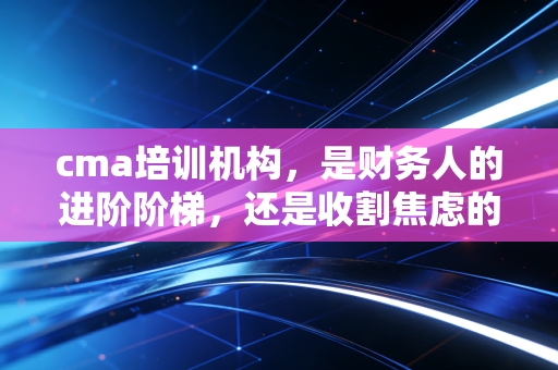 cma培训机构，是财务人的进阶阶梯，还是收割焦虑的镰刀？