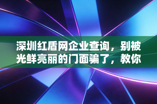 深圳红盾网企业查询，别被光鲜亮丽的门面骗了，教你如何像CPA一样透视一家公司