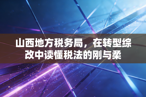 山西地方税务局,在转型综改中读懂税法的刚与柔