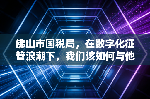 佛山市国税局，在数字化征管浪潮下，我们该如何与他共舞？