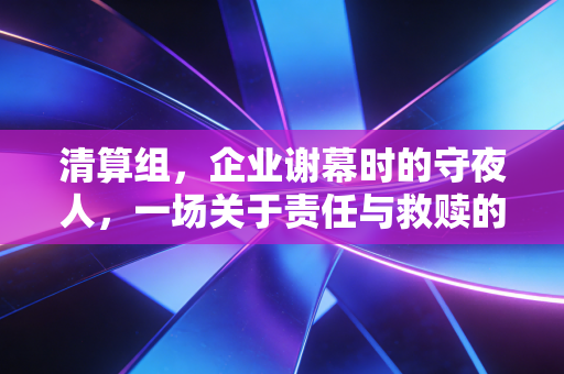 清算组,企业谢幕时的守夜人,一场关于责任与救赎的实操复盘