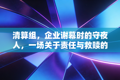 清算组，企业谢幕时的守夜人，一场关于责任与救赎的实操复盘