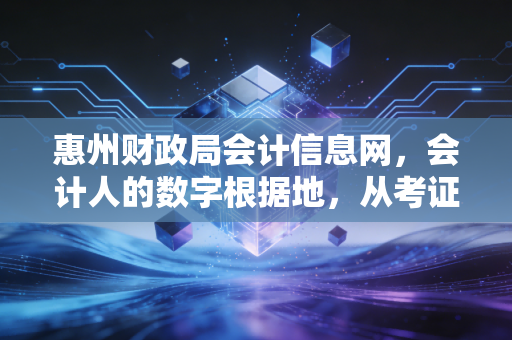 惠州财政局会计信息网,会计人的数字根据地,从考证焦虑到继续教育的那些事儿