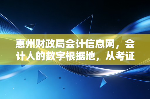 惠州财政局会计信息网,会计人的数字根据地,从考证焦虑到继续教育的那些事儿