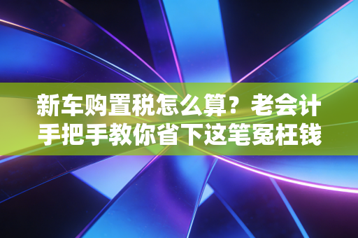 新车购置税怎么算？老会计手把手教你省下这笔冤枉钱