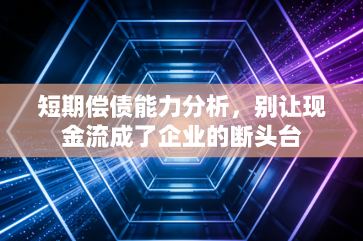 短期偿债能力分析,别让现金流成了企业的断头台