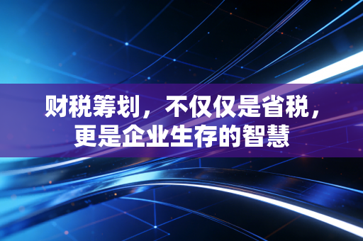 财税筹划,不仅仅是省税,更是企业生存的智慧
