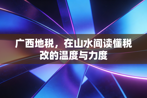 广西地税，在山水间读懂税改的温度与力度