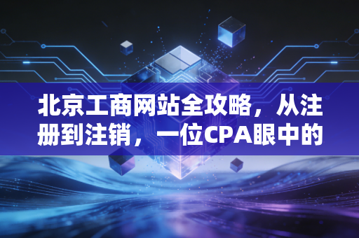 北京工商网站全攻略,从注册到注销,一位CPA眼中的数字化变迁与实战心得