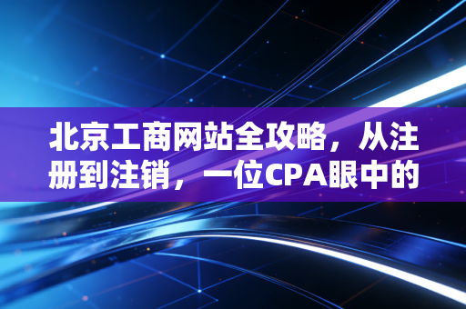北京工商网站全攻略，从注册到注销，一位CPA眼中的数字化变迁与实战心得