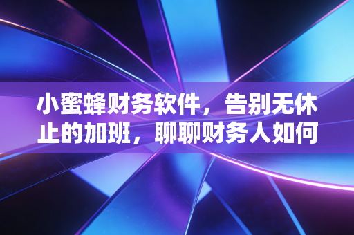 小蜜蜂财务软件,告别无休止的加班,聊聊财务人如何用工具找回生活的掌控感