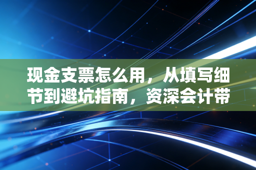 现金支票怎么用，从填写细节到避坑指南，资深会计带你玩转老派金融工具