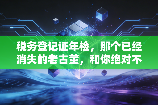 税务登记证年检，那个已经消失的老古董，和你绝对不能忽视的税务合规生死线