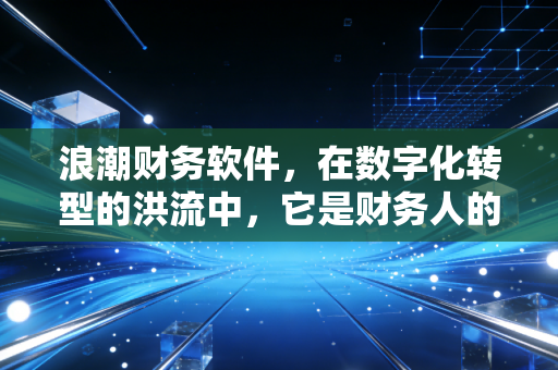浪潮财务软件,在数字化转型的洪流中,它是财务人的定海神针还是老旧枷锁?