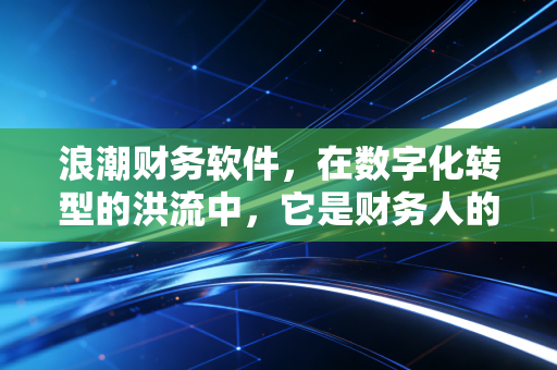 浪潮财务软件，在数字化转型的洪流中，它是财务人的定海神针还是老旧枷锁？