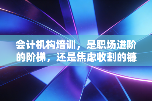 会计机构培训,是职场进阶的阶梯,还是焦虑收割的镰刀?