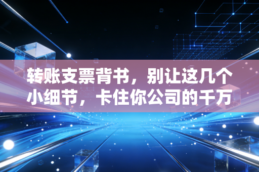 转账支票背书,别让这几个小细节,卡住你公司的千万现金流
