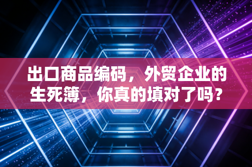 出口商品编码,外贸企业的生死簿,你真的填对了吗?