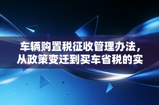 车辆购置税征收管理办法，从政策变迁到买车省税的实战指南