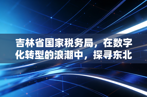 吉林省国家税务局,在数字化转型的浪潮中,探寻东北振兴的税务温情与力量