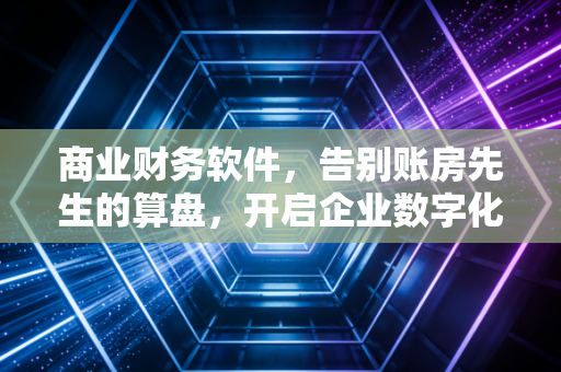 商业财务软件,告别账房先生的算盘,开启企业数字化的智慧大脑