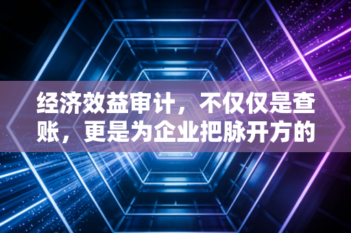 经济效益审计,不仅仅是查账,更是为企业把脉开方的隐形推手